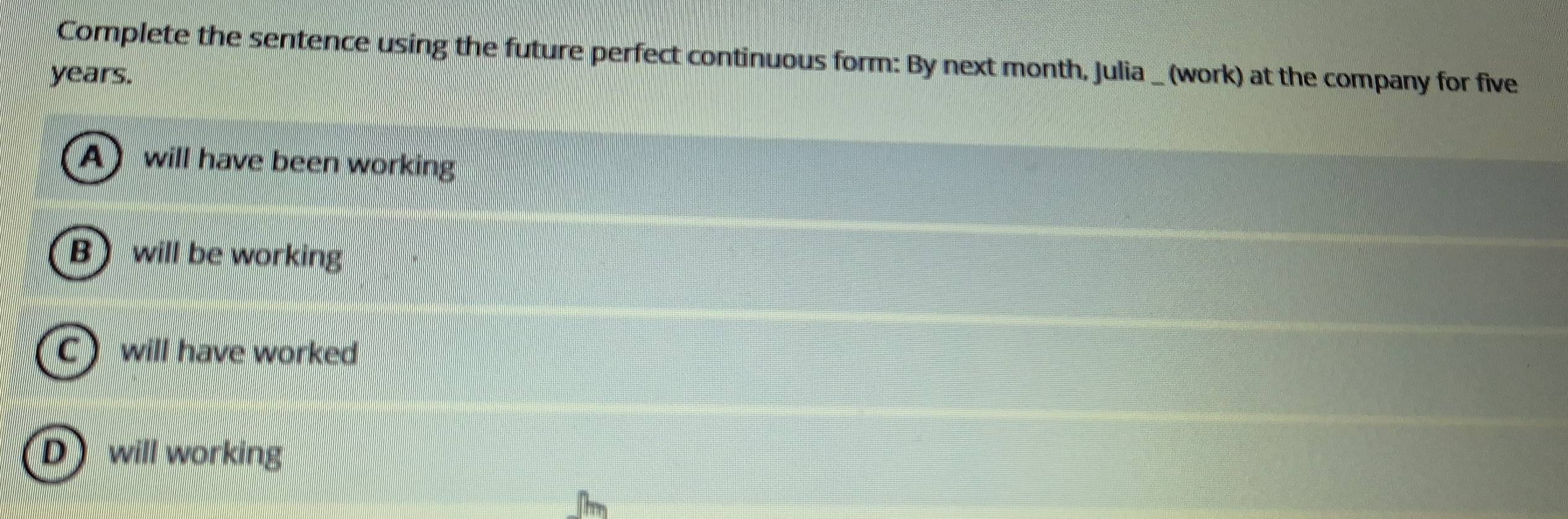 Complete the sentence using the future perfect continuous form: By next month, Julia _ (work) at the company for five
years.
A) will have been working
B will be working
C will have worked
D will working
h