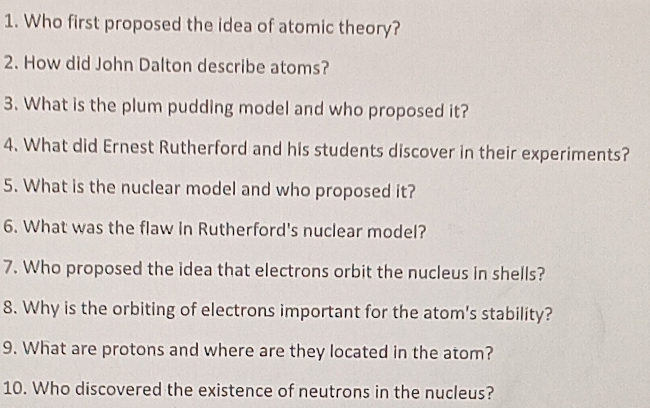 Who first proposed the idea of atomic theory? 
2. How did John Dalton describe atoms? 
3. What is the plum pudding model and who proposed it? 
4. What did Ernest Rutherford and his students discover in their experiments? 
5. What is the nuclear model and who proposed it? 
6. What was the flaw in Rutherford's nuclear model? 
7. Who proposed the idea that electrons orbit the nucleus in shells? 
8. Why is the orbiting of electrons important for the atom's stability? 
9. What are protons and where are they located in the atom? 
10. Who discovered the existence of neutrons in the nucleus?