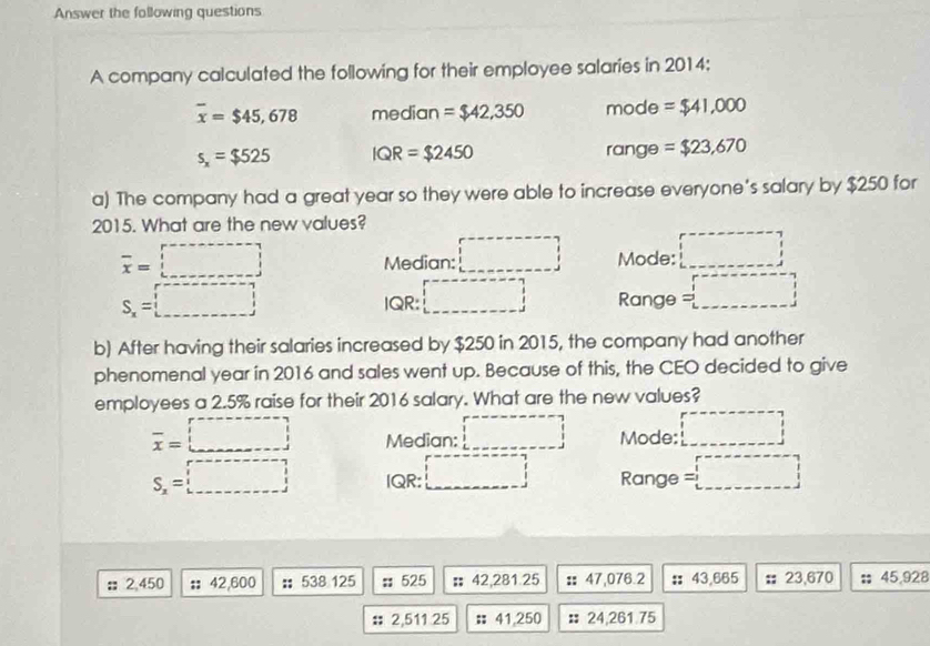 Answer the following questions
A company calculated the following for their employee salaries in 2014:
overline x=$45,678 median =$42,350 mode =$41,000
s_x=$525 IQR=$2450 range =$23,670
a) The company had a great year so they were able to increase everyone's salary by $250 for
2015. What are the new values?
overline x=□ Median: □ Mode: □
S_x=□ IQR: □ Range =□
b) After having their salaries increased by $250 in 2015, the company had another
phenomenal year in 2016 and sales went up. Because of this, the CEO decided to give
employees a 2.5% raise for their 2016 salary. What are the new values?
overline x=□ Median: □ Mode: □
S_x=□ IQR: □ Range =□; 2,450 ' 42,600 :; 538 125;; 525 : 42,281.25 : 47,076.2 : 43,665 : 23,670 : 45,928
2,511 25; 41,250 : 24,261.75