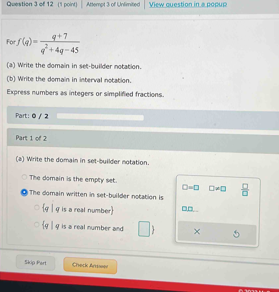 Attempt 3 of Unlimited View question in a popup 
For · f(q)= (q+7)/q^2+4q-45 
(a) Write the domain in set-builder notation. 
(b) Write the domain in interval notation. 
Express numbers as integers or simplified fractions. 
Part: 0 / 2 
Part 1 of 2 
(a) Write the domain in set-builder notation. 
The domain is the empty set.
□ =□ □ != □  □ /□  
The domain written in set-builder notation is
q | q is a real number
,… 
q | q is a real number and 
× 
Skip Part Check Answer