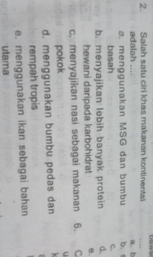 Dawar
2. Salah satu ciri khas makanan kontinental
_
adalah .... a、 b
a. menggunakan MSG dan bumbu b. s
basah
C.
b. menyajikan lebih banyak protein
d.
hewani daripada karbohidrat
e、
c. menyajikan nasi sebagai makanan 6. C
pokok
u
d. menggunakan bumbu pedas dan
rempah tropis
e. menggunakan ikan sebagai bahan
utama