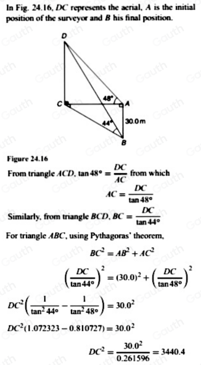 In Fig. 24.16, DC represents the aerial, A is the initial 
position of the surveyor and B his final position. 
Figure 24.16 
From triangle ACD, tan 48°= DC/AC  from which
AC= DC/tan 48° 
Similarly, from triangle BCD, BC= DC/tan 44° 
For triangle ABC, using Pythagoras' theorem,
BC^2=AB^2+AC^2
( DC/tan 44° )^2=(30.0)^2+( DC/tan 48° )^2
DC^2( 1/tan^244° - 1/tan^248° )=30.0^2
DC^2(1.072323-0.810727)=30.0^2
DC^2= (30.0^2)/0.261596 =3440.4