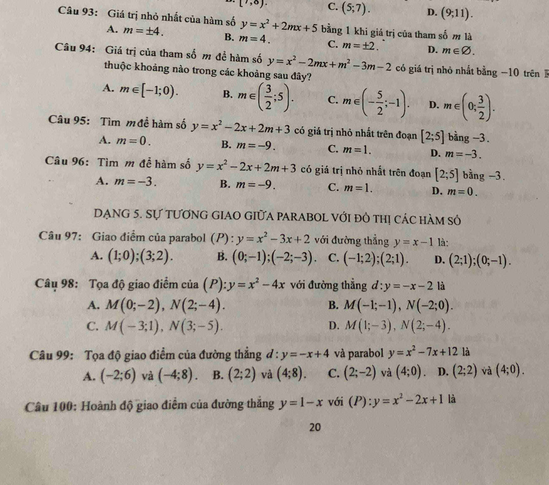 [7,8).
C. (5;7). (9;11).
D.
Câu 93: Giá trị nhỏ nhất của hàm số y=x^2+2mx+5 bằng 1 khi giá trị của tham shat om là
A. m=± 4.
B. m=4.
C. m=± 2. D. m∈ varnothing .
Câu 94: Giá trị của tham số m đề hàm số y=x^2-2mx+m^2-3m-2 có giá trị nhỏ nhất bằng −10 trên
thuộc khoảng nào trong các khoảng sau đây?
A. m∈ [-1;0). B. m∈ ( 3/2 ;5). C. m∈ (- 5/2 ;-1). D. m∈ (0; 3/2 ).
Câu 95: Tìm m đề hàm số y=x^2-2x+2m+3 có giá trị nhỏ nhất trên đoạn [2;5] bằng -3.
A. m=0. B. m=-9. C. m=1. D. m=-3.
Câu 96: Tìm m để hàm số y=x^2-2x+2m+3 có giá trị nhỏ nhất trên đoạn [2;5] bằng -3.
A. m=-3. B. m=-9. C. m=1.
D. m=0.
DẠNG 5. Sự tƯƠnG GIAO GIữA PARABOL Với đồ thị các hàm số
Câu 97: Giao điểm của parabol (P) : y=x^2-3x+2 với đường thẳng y=x-1 là:
A. (1;0);(3;2). B. (0;-1);(-2;-3). C. (-1;2);(2;1). D. (2;1);(0;-1).
Câu 98: Tọa độ giao điểm của (P ):y=x^2-4x với đường thẳng d:y=-x-2 là
A. M(0;-2),N(2;-4). B. M(-1;-1),N(-2;0).
C. M(-3;1),N(3;-5). D. M(1;-3),N(2;-4).
Câu 99: Tọa độ giao điểm của đường thẳng ở l:y=-x+4 và parabol y=x^2-7x+12 là
A. (-2;6) và (-4;8). B. (2;2) và (4;8). C. (2;-2) và (4;0) D. (2;2) và (4;0).
Câu 100: Hoành độ giao điểm của đường thăng y=1-x với (P):
là
20