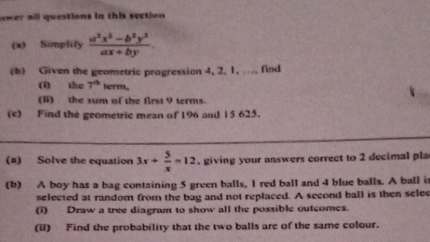 ower all questions in this section 
(x) Simplify  (a^2x^2-b^2y^3)/ax+by 
(b) Given the geometric progression 4, 2, 1, ..., find
(i) the 7^(th) term.
(I) the sum of the first 9 terms.
(c) Find the geometric mean of 196 and 15 625.
_
(a) Solve the equation 3x+ 5/x =12. giving your answers correct to 2 decimal pla
(b) A boy has a bag containing 5 green balls, I red ball and 4 blue balls. A ball is
selected at random from the bag and not replaced. A second ball is then selee
(i) Draw a tree diagram to show all the possible outcomes.
(ii) Find the probability that the two balls are of the same colour.