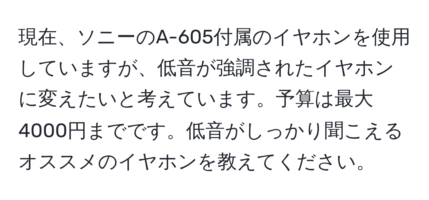 現在、ソニーのA-605付属のイヤホンを使用していますが、低音が強調されたイヤホンに変えたいと考えています。予算は最大4000円までです。低音がしっかり聞こえるオススメのイヤホンを教えてください。