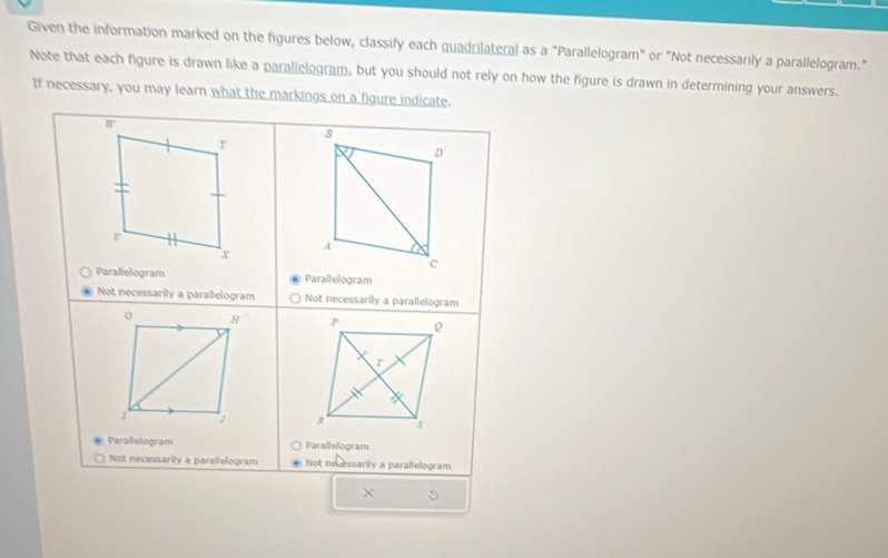 Given the information marked on the figures below, classify each quadrilateral as a "Parallelogram" or "Not necessarily a parallelogram." 
Note that each figure is drawn like a parallelogram, but you should not rely on how the figure is drawn in determining your answers. 
If necessary, you may learn what the markings on a figure indicate.
□°
8 
D 
r 
A 
x 
c 
Parallelogram Parallelogram 
Not necessarily a parallelogram Not necessarily a parallelogram 
G H 
1 J 
Parallelogram Parallelogram 
Not necessarily a parallelogram Not no essarily a parallelogram 
×