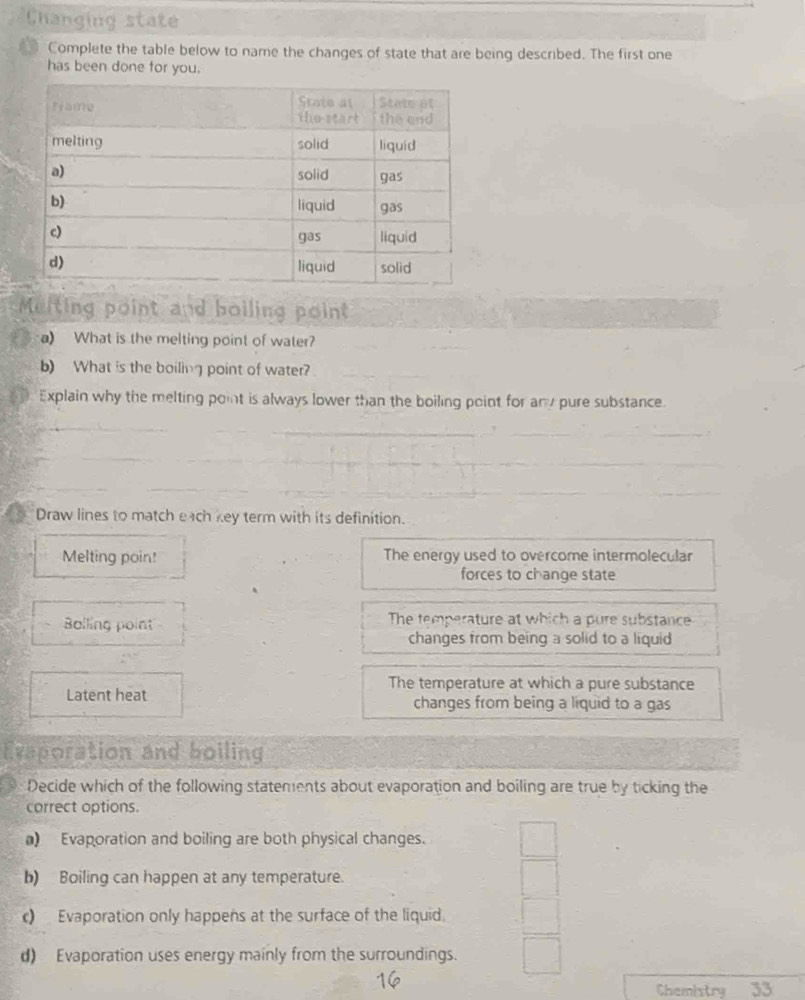 Changing state
Complete the table below to name the changes of state that are being described. The first one
has been done for you.
Meiting point and boiling point
a) What is the melting point of water?
b) What is the boiling point of water?
Explain why the melting point is always lower than the boiling point for any pure substance
Draw lines to match each key term with its definition.
Melting poin! The energy used to overcome intermolecular
forces to change state
Bolling point The temperature at which a pure substance
changes from being a solid to a liquid
The temperature at which a pure substance
Latent heat changes from being a liquid to a gas
Exaporation and boiling
Decide which of the following statements about evaporation and boiling are true by ticking the
correct options.
a) Evaporation and boiling are both physical changes.
b) Boiling can happen at any temperature.
c) Evaporation only happens at the surface of the liquid.
d) Evaporation uses energy mainly from the surroundings.
16
Chemistry 33