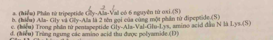 (hiểu) Phân tử tripeptide Gly-Ala-Val có 6 nguyên tử oxi.(S) 
b. (hiểu) Ala- Gly và Gly-Ala là 2 tên gọi của cùng một phân tử đipeptide.(S) 
c. (hiểu) Trong phân tử pentapeptide Gly-Ala-Val-Glu-Lys, amino acid đầu N là Lys.(S) 
d. (hiểu) Trùng ngưng các amino acid thu được polyamide.(Đ)