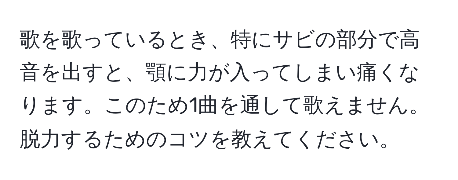 歌を歌っているとき、特にサビの部分で高音を出すと、顎に力が入ってしまい痛くなります。このため1曲を通して歌えません。脱力するためのコツを教えてください。