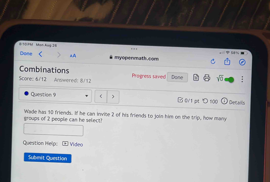 8:10 PM Mon Aug 26 58% 
AA 
Done myopenmath.com 
Combinations 
Progress saved Done sqrt(0) 
Score: 6/12 Answered: 8/12 
Question 9 < > 3 0/1 pt つ 100 Details 
Wade has 10 friends. If he can invite 2 of his friends to join him on the trip, how many 
groups of 2 people can he select? 
Question Help: Video 
Submit Question