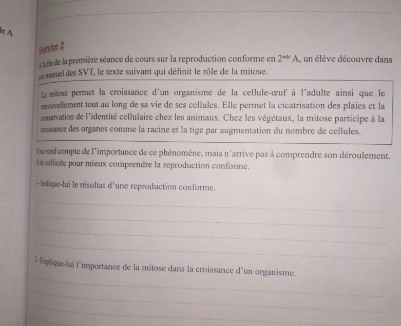 le A 
Evercice 2 
À la fin de la première séance de cours sur la reproduction conforme en 2^(nde)A , un élève découvre dans 
son manuel des SVT, le texte suivant qui définit le rôle de la mitose. 
La mitose permet la croissance d'un organisme de la cellule-œuf à l'adulte ainsi que le 
renouvellement tout au long de sa vie de ses cellules. Elle permet la cicatrisation des plaies et la 
conservation de l'identité cellulaire chez les animaux. Chez les végétaux, la mitose participe à la 
croissance des organes comme la racine et la tige par augmentation du nombre de cellules. 
I lse rend compte de l'importance de ce phénomène, mais : n Parrive pas à comprendre son déroulement. 
I £sollicite pour mieux comprendre la reproduction conforme. 
l-Indique-lui le résultat d’une reproduction conforme. 
_ 
_ 
_ 
_ 
_ 
2-Explique-lui l’importance de la mitose dans la croissance d’un organisme. 
_ 
_ 
_