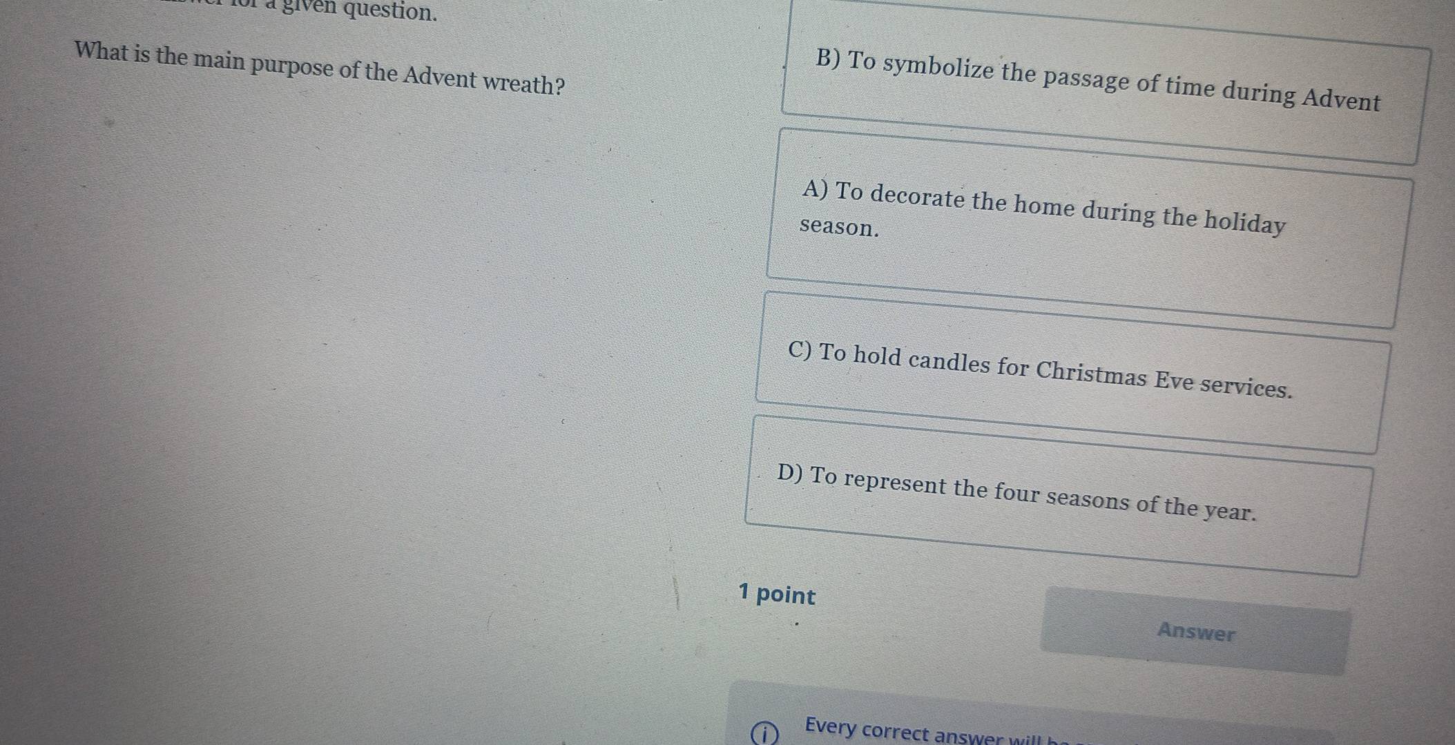 a given question.
What is the main purpose of the Advent wreath?
B) To symbolize the passage of time during Advent
A) To decorate the home during the holiday
season.
C) To hold candles for Christmas Eve services.
D) To represent the four seasons of the year.
1 point
Answer
Every correct answer wi