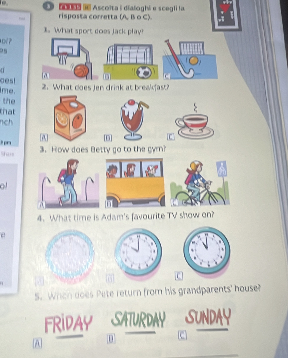 a Ascolta i dialoghi e scegli la 
risposta corretta (A, B o C). 
1. What sport does Jack play? 
ol? 
d 
oes! 
me. 2. What does Jen drink at breakfast? 
the 
that 
nch 
a pm A 
n 
Share 3. How does Betty go to the gym? 
ol 
4. What time is Adam's favourite TV show on? 
e 
5. When does Pete return from his grandparents' house? 
FRIDAY URDA 
A 
D 
C