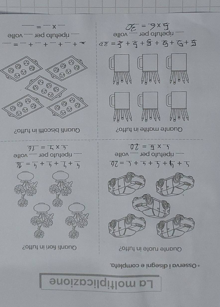 La moltiplicazione 
Osserva i disegni e completa. 
Quante ruote in tutto? Quanti fiori in tutto? 
_ +_ +_ 
5 + 4 + 5 4. + 4... + 5.. = 2.6.. _ _ + = _ 
_ripetuto per _volte _ripetuto per _volte 
_ * .. _ =_ 
_ 
X. _ = _ 
Quante matite in tutto? Quanti biscotti in tutto?
5+2 + 4 + 5 + 2 + 2= 3 t_ + _+ _+ _=_ 
_ripetuto per _volte _ripetuto per _volte 
_ 5* 6..=
_X _=_