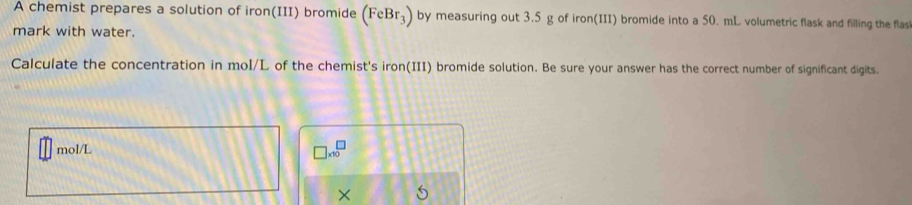 A chemist prepares a solution of iron(III) bromide (FeBr_3) by measuring out 3.5 g of iron(III) bromide into a 50. mL volumetric flask and filling the flas 
mark with water. 
Calculate the concentration in mol/L of the chemist's iron(III) bromide solution. Be sure your answer has the correct number of significant digits.
mol/L
□ * 10^□
×