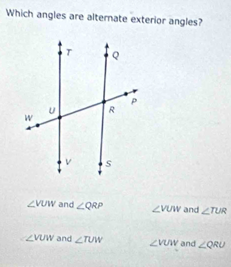 Which angles are alternate exterior angles?
∠ VUW and ∠ QRP ∠ VUW and ∠ TUR
∠ VUW and ∠ TUW ∠ VUW and ∠ QRU