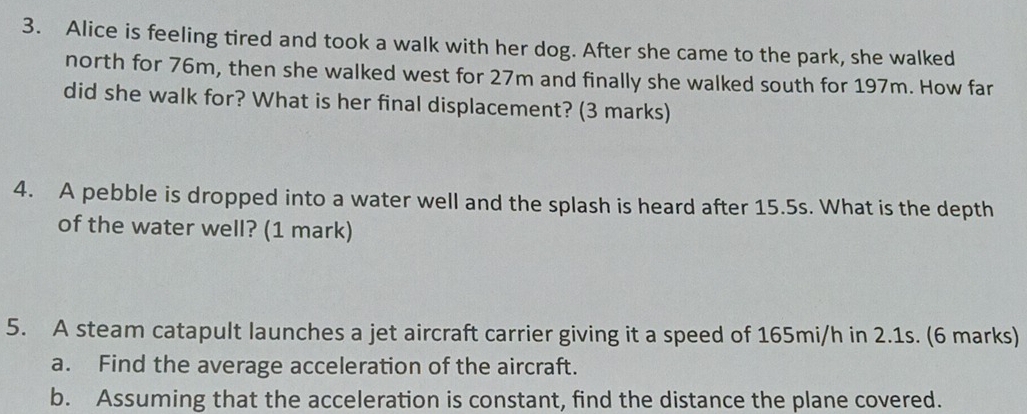 Alice is feeling tired and took a walk with her dog. After she came to the park, she walked 
north for 76m, then she walked west for 27m and finally she walked south for 197m. How far 
did she walk for? What is her final displacement? (3 marks) 
4. A pebble is dropped into a water well and the splash is heard after 15.5s. What is the depth 
of the water well? (1 mark) 
5. A steam catapult launches a jet aircraft carrier giving it a speed of 165mi/h in 2.1s. (6 marks) 
a. Find the average acceleration of the aircraft. 
b. Assuming that the acceleration is constant, find the distance the plane covered.