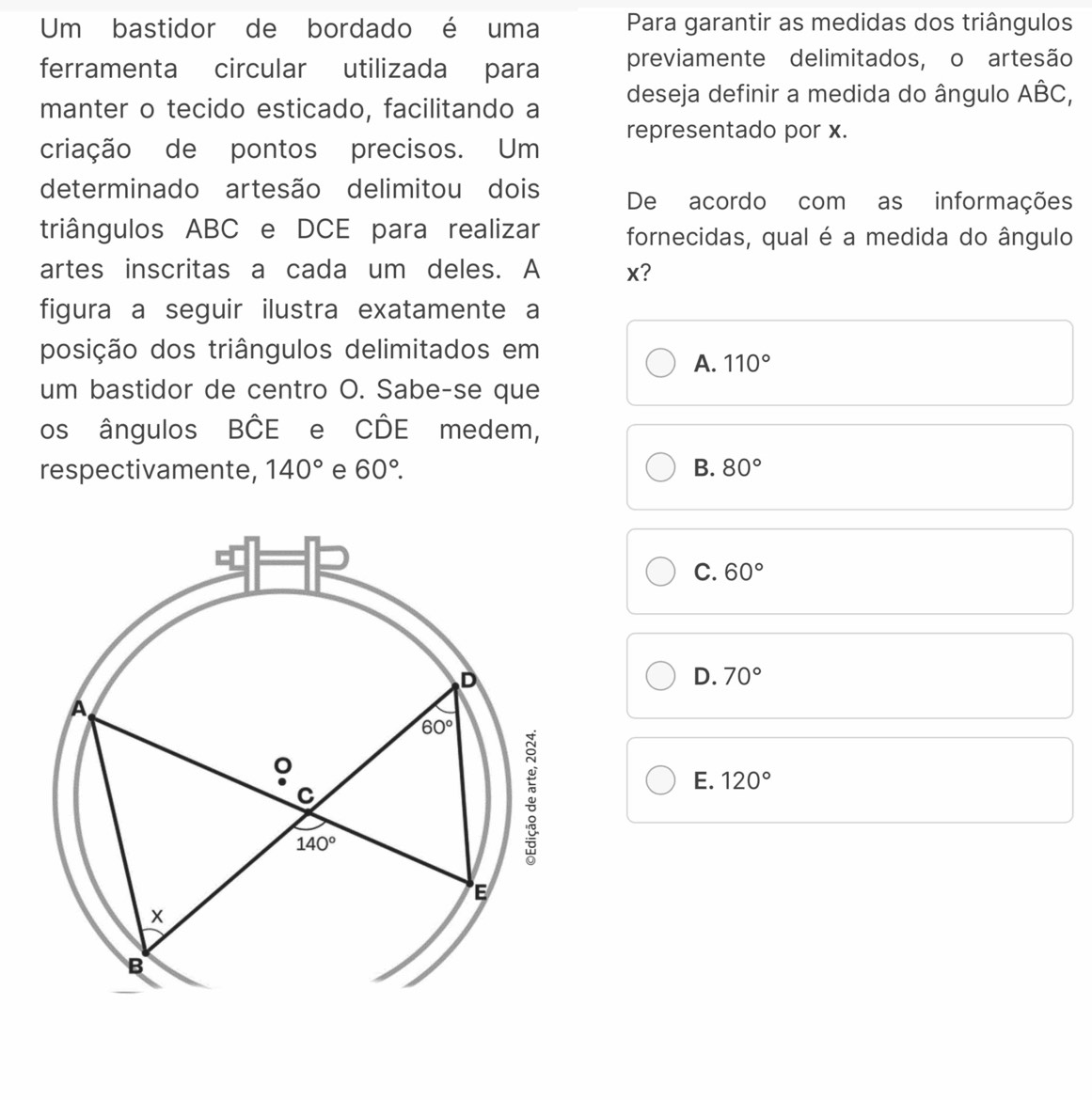 Um bastidor de bordado é uma Para garantir as medidas dos triângulos
ferramenta circular utilizada para previamente delimitados, o artesão
manter o tecido esticado, facilitando a deseja definir a medida do ângulo ABC,
representado por x.
criação de pontos precisos. Um
determinado artesão delimitou dois De acordo com as informações
triângulos ABC e DCE para realizar fornecidas, qual é a medida do ângulo
artes inscritas a cada um deles. A x?
figura a seguir ilustra exatamente a
posição dos triângulos delimitados em
A. 110°
um bastidor de centro O. Sabe-se que
os ângulos Bhat CE e CDE medem,
respectivamente, 140° e 60°. B. 80°
C. 60°
D. 70°
E. 120°