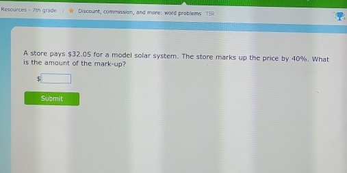 Resources - 7th grade Discount, commission, and more: word problems T5R 
A store pays $32.05 for a model solar system. The store marks up the price by 40%. What 
is the amount of the mark-up? 
□ 
Submit