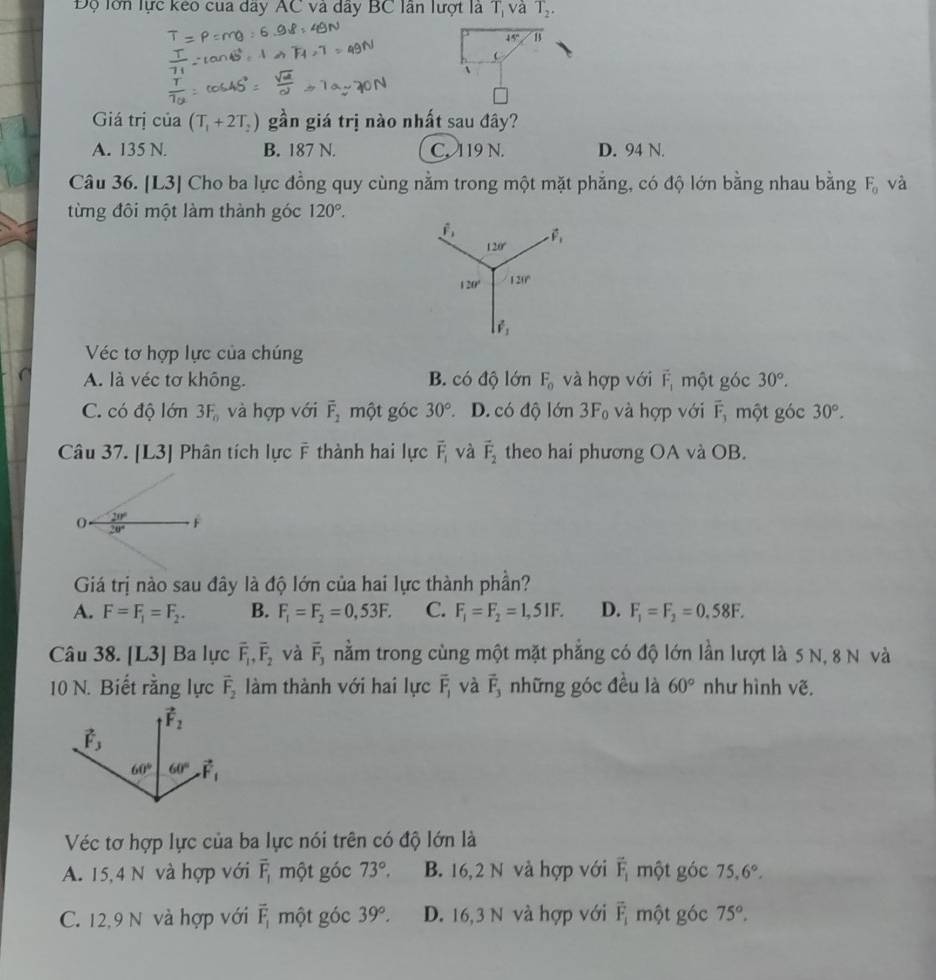 Độ lớn lực keo cua dây AC và dây BC lần lượt là T_1 và T_2.
45° B

Giá trị của (T_1+2T_2) gần giá trị nào nhất sau đây?
A. 135 N. B. 187 N. C. 119 N. D. 94 N.
Câu 36. [L3] Cho ba lực đồng quy cùng nằm trong một mặt phăng, có độ lớn bằng nhau bằng F_0 và
từng đôi một làm thành góc 120°.
Véc tơ hợp lực của chúng
A. là véc tơ không. B. có độ lớn F_0 và hợp với vector F_1 một góc 30°.
C. có độ lớn 3F_0 và hợp với overline F_2 một góc 30° D. có độ lớn 3F_0 và hợp với overline F_1 một góc 30°.
Câu 37. [L3] Phân tích lực F thành hai lực vector F_1 và vector F_2 theo hai phương OA và OB.
Giá trị nào sau đây là độ lớn của hai lực thành phần?
A. F=F_1=F_2. B. F_1=F_2=0,53F. C. F_1=F_2=1,51F. D. F_1=F_2=0.58F.
Câu 38. [L3] Ba lực overline F_1,overline F_2 và overline F_3 nằm trong cùng một mặt phẳng có độ lớn lần lượt là 5 N, 8 N và
10 N. Biết rằng lực vector F_2 làm thành với hai lực overline F_1 và vector F_3 những góc đều là 60° như hình vẽ.
Véc tơ hợp lực của ba lực nói trên có độ lớn là
A. 15,4 N và hợp với overline F_1 một góc 73°, B. 16,2 N và hợp với vector F_1 một góc 75.6°.
C. 12,9 N và hợp với vector F_1 một góc 39°. D. 16,3 N và hợp với vector F_i một góc 75°.