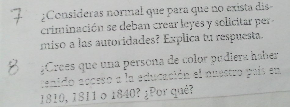 ¿Consideras normal que para que no exista dis- 
criminación se deban crear leyes y solicitar per- 
miso a las autoridades? Explica tu respuesta. 
¿Crees que una persona de color pudiera haber 
tenido acceso a la educación el nuestro país en
1810, 1811 o 1840? ¿Por qué?