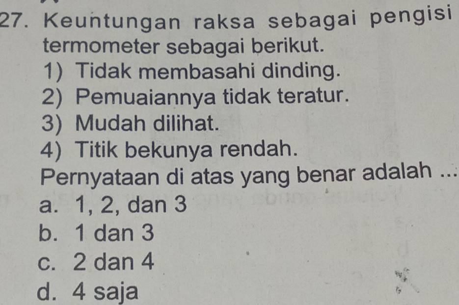 Keuntungan raksa sebagai pengisi
termometer sebagai berikut.
1) Tidak membasahi dinding.
2) Pemuaiannya tidak teratur.
3) Mudah dilihat.
4) Titik bekunya rendah.
Pernyataan di atas yang benar adalah ...
a. 1, 2, dan 3
b. 1 dan 3
c. 2 dan 4
d. 4 saja