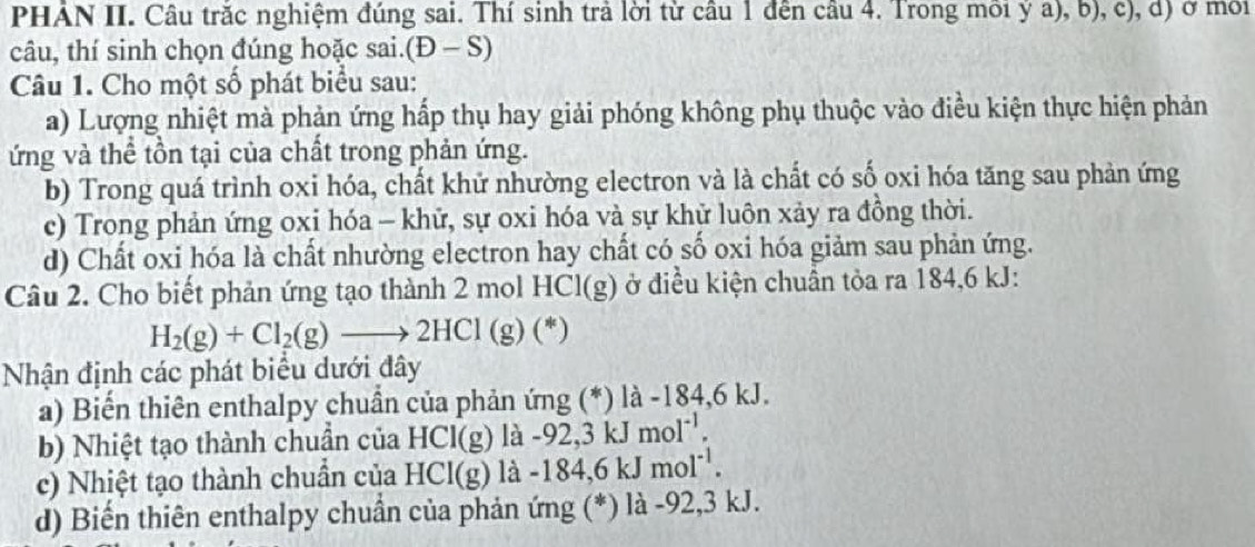 PHÁN II. Câu trăc nghiệm đúng sai. Thí sinh trả lời từ câu 1 đến câu 4. Trong môi ý a), b), c), d) ở mới
câu, thí sinh chọn đúng hoặc sai.(Đ - S 
Câu 1. Cho một số phát biểu sau:
a) Lượng nhiệt mà phản ứng hấp thụ hay giải phóng không phụ thuộc vào điều kiện thực hiện phản
ứng và thể tồn tại của chất trong phản ứng.
b) Trong quá trình oxi hóa, chất khử nhường electron và là chất có số oxi hóa tăng sau phản ứng
c) Trong phản ứng oxi hóa - khữ, sự oxi hóa và sự khử luôn xảy ra đồng thời.
d) Chất oxi hóa là chất nhường electron hay chất có số oxi hóa giảm sau phản ứng.
Câu 2. Cho biết phản ứng tạo thành 2 mol HCl(g) ở điều kiện chuân tỏa ra 184, 6 kJ :
H_2(g)+Cl_2(g)to 2HCl(g)(*)
Nhận định các phát biểu dưới đây
a) Biến thiên enthalpy chuẩn của phản ứng (*) là -184, 6 kJ.
b) Nhiệt tạo thành chuần của HCl(g) là -92, 3 kJ mol^(-1). 
c) Nhiệt tạo thành chuần của HCI(g)la -18 84, 6kJmol^(-1). 
d) Biến thiên enthalpy chuẩn của phản ứng (*) là -92, 3 kJ.