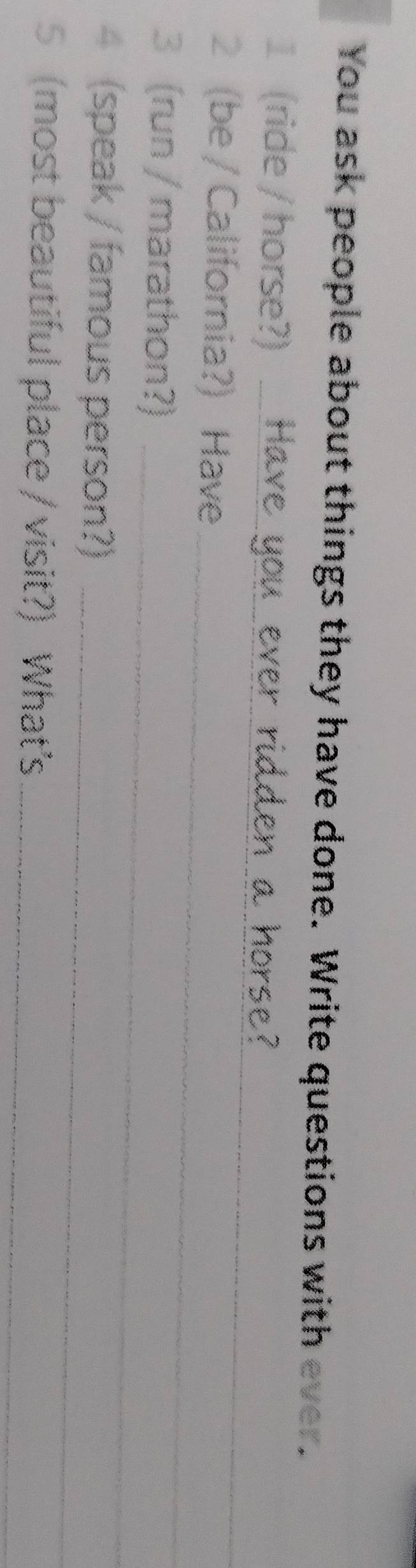 You ask people about things they have done. Write questions with ever. 
_ 
1 (ride / horse?) 
2 (be / California?) Have 
3 (run / marathon?)_ 
_ 
4 (speak / famous person?)_ 
5 (most beautiful place / visit?) What’s_