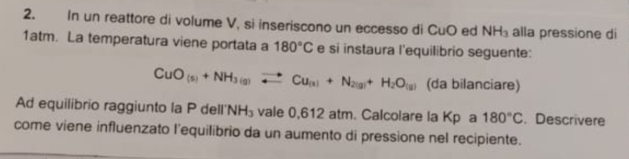 In un reattore di volume V, si inseriscono un eccesso di CuO ed NH_3 alla pressione di 
1atm. La temperatura viene portata a 180°C e si instaura l'equilibrio seguente:
CuO_(s)+NH_3(g)leftharpoons Cu_(s)+N_2(g)+H_2O_(g) (da bilanciare) 
Ad equilibrio raggiunto la P dell' VH_3 vale 0,612 atm. Calcolare la Kp a 180°C. Descrivere 
come viene influenzato l'equilibrio da un aumento di pressione nel recipiente.