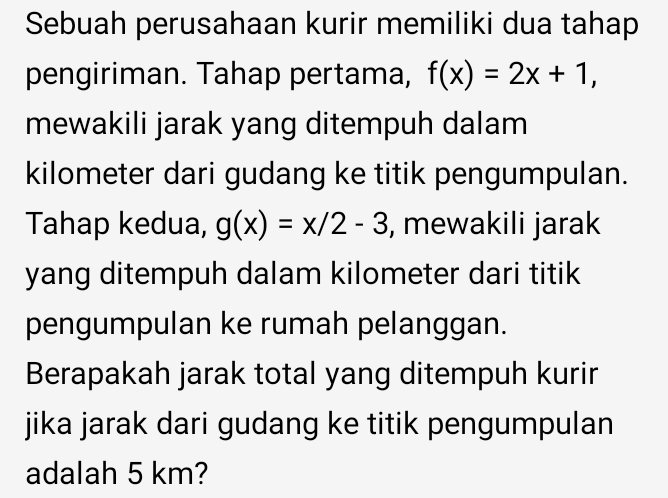 Sebuah perusahaan kurir memiliki dua tahap
pengiriman. Tahap pertama, f(x)=2x+1, 
mewakili jarak yang ditempuh dalam
kilometer dari gudang ke titik pengumpulan.
Tahap kedua, g(x)=x/2-3 , mewakili jarak
yang ditempuh dalam kilometer dari titik
pengumpulan ke rumah pelanggan.
Berapakah jarak total yang ditempuh kurir
jika jarak dari gudang ke titik pengumpulan
adalah 5 km?