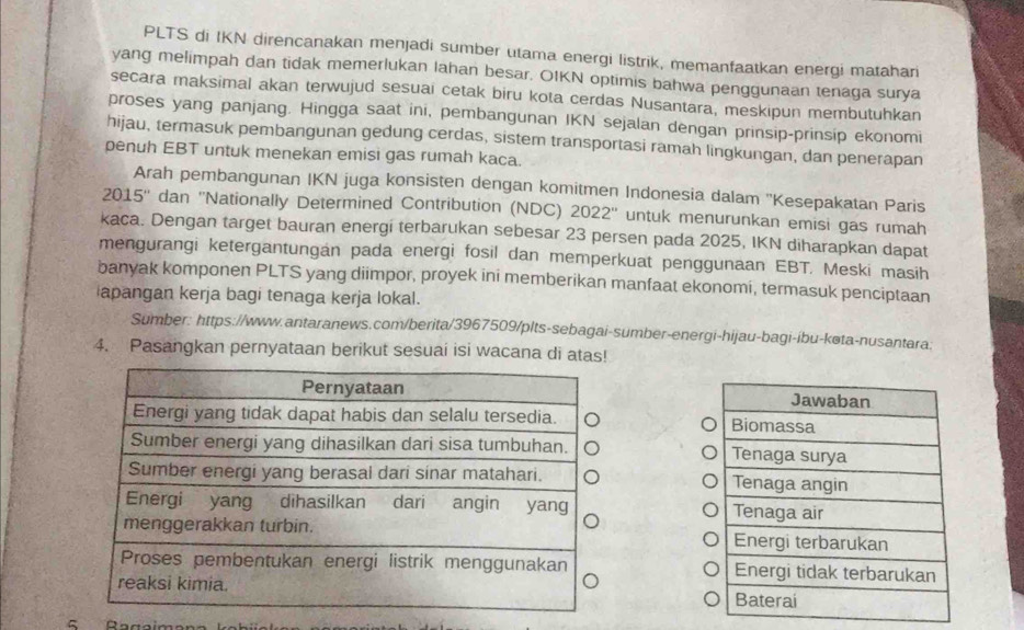 PLTS di IKN direncanakan menjadi sumber utama energi listrik, memanfaatkan energi matahari 
yang melimpah dan tidak memerlukan lahan besar. OIKN optimis bahwa penggunaan tenaga surya 
secara maksimal akan terwujud sesuai cetak biru kota cerdas Nusantara, meskipun membutuhkan 
proses yang panjang. Hingga saat ini, pembangunan IKN sejalan dengan prinsip-prinsip ekonomi 
hijau, termasuk pembangunan gedung cerdas, sistem transportasi ramah lingkungan, dan penerapan 
penuh EBT untuk menekan emisi gas rumah kaca. 
Arah pembangunan IKN juga konsisten dengan komitmen Indonesia dalam ''Kesepakatan Paris 
2015'' dan ''Nationally Determined Contribution (NDC) 2022'' untuk menurunkan emisi gas rumah 
kaca. Dengan target bauran energi terbarukan sebesar 23 persen pada 2025, IKN diharapkan dapat 
mengurangi ketergantungán pada energi fosil dan memperkuat penggunaan EBT. Meski masih 
banyak komponen PLTS yang diimpor, proyek ini memberikan manfaat ekonomi, termasuk penciptaan 
apangan kerja bagi tenaga kerja lokal. 
Sumber: https://www.antaranews.com/berita/3967509/plts-sebagai-sumber-energi-hijau-bagi-íbu-køta-nusantara: 
4. Pasangkan pernyataan berikut sesuai isi wacana di atas!