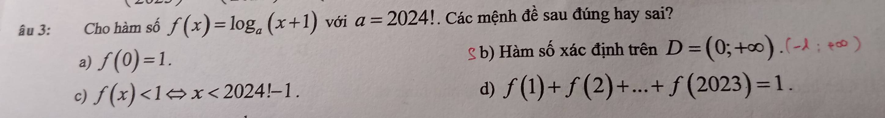 âu 3: Cho hàm số f(x)=log _a(x+1) với a=2024!. Các mệnh đề sau đúng hay sai?
a) f(0)=1. b) Hàm số xác định trên D=(0;+∈fty )
c) f(x)<1Leftrightarrow x<2024!-1. d) f(1)+f(2)+...+f(2023)=1.