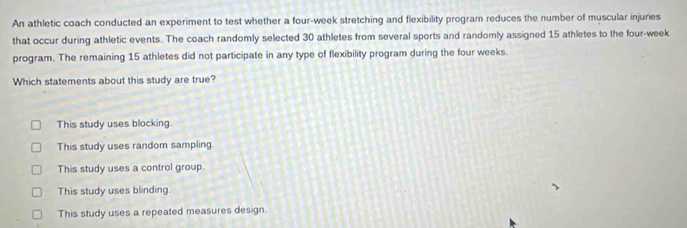 An athletic coach conducted an experiment to test whether a four-week stretching and flexibility program reduces the number of muscular injuries
that occur during athletic events. The coach randomly selected 30 athletes from several sports and randomly assigned 15 athletes to the four-week
program. The remaining 15 athletes did not participate in any type of flexibility program during the four weeks.
Which statements about this study are true?
This study uses blocking.
This study uses random sampling.
This study uses a control group.
This study uses blinding.
This study uses a repeated measures design.