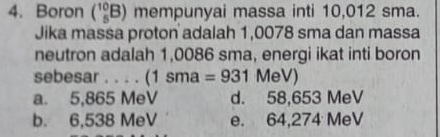 Boron (_5^(10)B) mempunyai massa inti 10,012 sma.
Jika massa proton adalah 1,0078 sma dan massa
neutron adalah 1,0086 sma, energi ikat inti boron
sebesar . . . . (1sma=931 MeV)
a. 5,865 MeV d. 58,653 MeV
b. 6,538 MeV e. 64,274 MeV