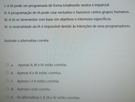 A IA pode ser programada de forma totalmente neutra e imparcial.
II. A programação de IA pode criar exclusões e favorecer certos grupos humanos.
III. A IA se desenvolve com base em objetivos e interesses específicos.
IV. A neutralidade da IA é impossível devido às intenções de seus programadores.
Assinale a alternativa correta:
a. Apenas II, III e IV estão corretas.
b. Apenas II e III estão corretas
c. Apenas I e II estão corretas.
d. Apenas I está correta.
e. As alternativas I, II, III e IV estão corretas.