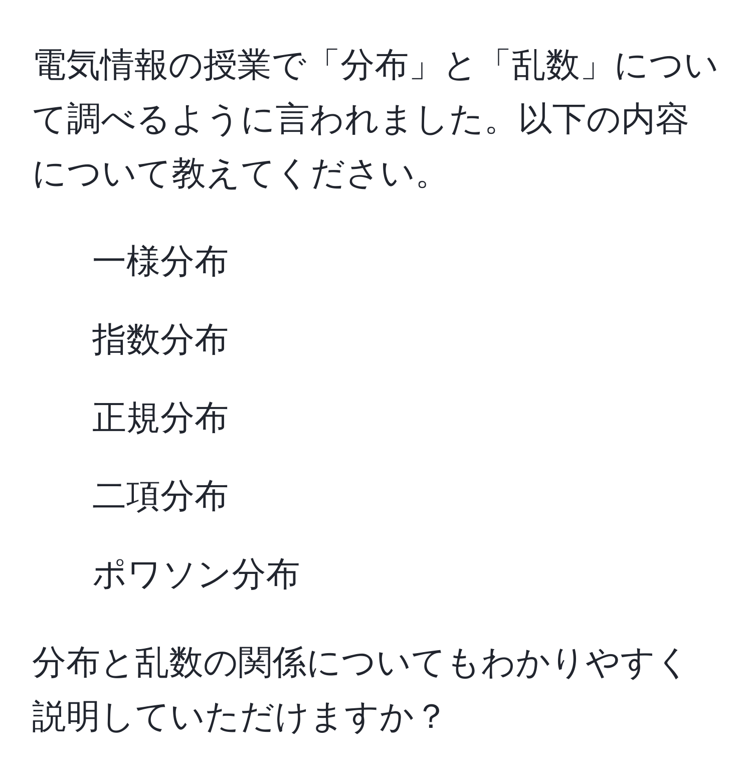 電気情報の授業で「分布」と「乱数」について調べるように言われました。以下の内容について教えてください。

- 一様分布
- 指数分布
- 正規分布
- 二項分布
- ポワソン分布

分布と乱数の関係についてもわかりやすく説明していただけますか？