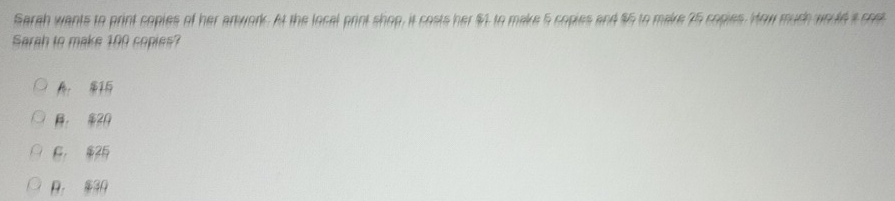 Sarah wants to print coples of her anwork. At the local print shop, it costs her $1 to make 5 copies and $5 to make 75 copies. How much would a cost
Sarah to make 100 copies?
A 1
， 2
F， $25 . 30