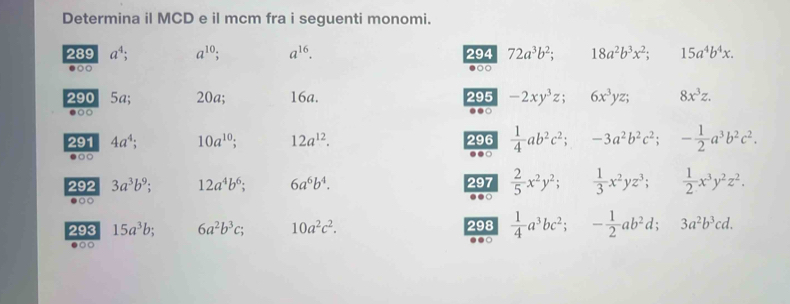 Determina il MCD e il mcm fra i seguenti monomi. 
289 a^4; a^(10) a^(16). 294 72a^3b^2; 18a^2b^3x^2; 15a^4b^4x. 
●○○ ●○
290 5a; 20a; 16a. 295 -2xy^3z; 6x^3yz; 8x^3z. 
●○○ ..○ 
291 4a^4; 10a^(10) 12a^(12). 296  1/4 ab^2c^2; -3a^2b^2c^2; - 1/2 a^3b^2c^2. 
●○○ 
.. 
292 3a^3b^9; 12a^4b^6; 6a^6b^4. 297  2/5 x^2y^2;  1/3 x^2yz^3;  1/2 x^3y^2z^2. 
●○○ 
. 
293 15a^3b; 6a^2b^3c; 10a^2c^2. 298  1/4 a^3bc^2; - 1/2 ab^2d; 3a^2b^3cd. 
●○○