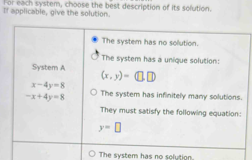 For each system, choose the best description of its solution.
If applicable, give the solution.
The system has no solution.
The system has a unique solution:
System A
(x,y)=(□ ,□ )
x-4y=8
-x+4y=8
The system has infinitely many solutions.
They must satisfy the following equation:
y=□
The system has no solution.