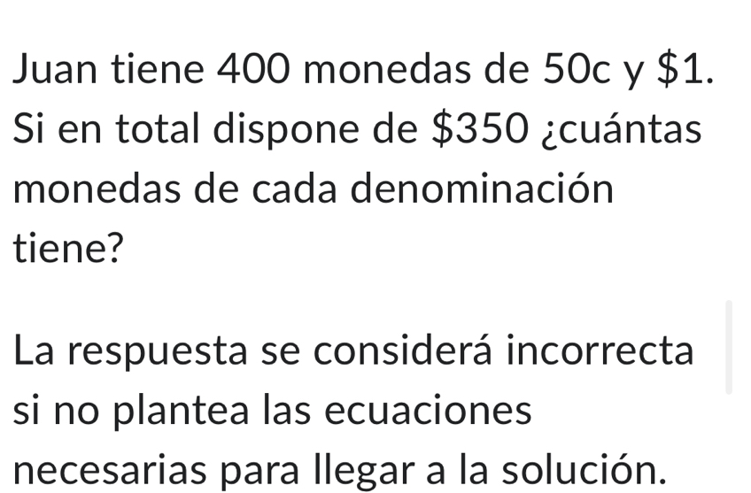 Juan tiene 400 monedas de 50c y $1. 
Si en total dispone de $350 ¿cuántas 
monedas de cada denominación 
tiene? 
La respuesta se considerá incorrecta 
si no plantea las ecuaciones 
necesarias para llegar a la solución.