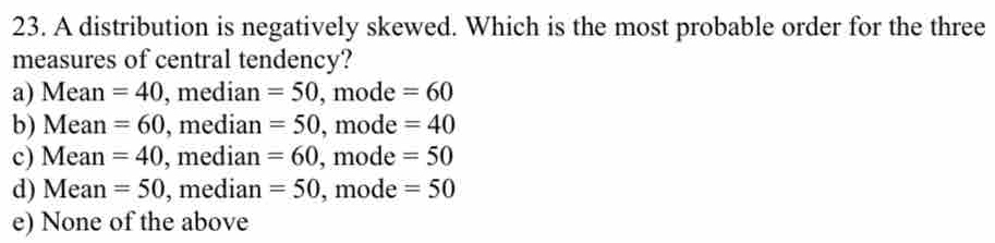 A distribution is negatively skewed. Which is the most probable order for the three
measures of central tendency?
a) Mean =40 , median =50, mode=60
b) Mean =60 , median =50, ,mode=40
c) Mean =40 , median =60, , mode =50
d) Mean =50 , median =50 , mode =50
e) None of the above