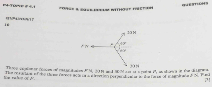 P4-TOPIC # 4.1
QUESTIONS
FORCE & EQUILIbRIUM WITHOUT FRICTION
Q1/P43/O/N/17
10
Three coplanar forces of magnitudes FN, 20 N and 30 N act at a point P, as shown in the diagram.
The resultant of the three forces acts in a direction perpendicular to the force of magnitude FN. Find
the value of F.
[3]