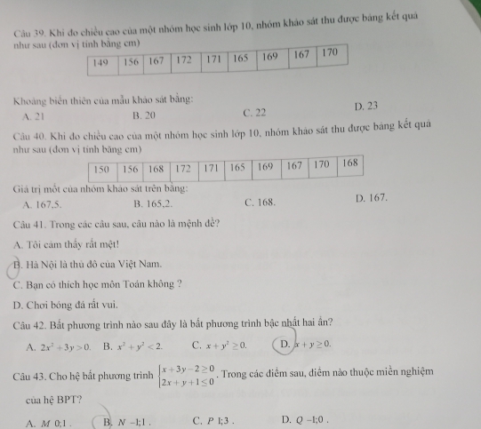 Khi đo chiều cao của một nhóm học sinh lớp 10, nhóm khảo sát thu được bằng kết quá
như sau (đơ
Khoảng biển thiên của mẫu khảo sát bằng:
A. 21 B. 20 C. 22 D. 23
Câu 40. Khi đo chiều cao của một nhóm học sinh lớp 10, nhóm khảo sát thu được bảng kết quá
như sau (đơn vị tính băng cm)
Giá trị một của nhóm khảo sát trên bằng:
A. 167.5. B. 165, 2. C. 168. D. 167.
Câu 41. Trong các câu sau, câu nào là mệnh đề?
A. Tôi cảm thấy rắt một!
B. Hà Nội là thủ đô của Việt Nam.
C. Bạn có thích học môn Toán không ?
D. Chơi bóng đá rất vui,
Câu 42. Bất phương trình nào sau đây là bắt phương trình bậc nhất hai ần?
A. 2x^2+3y>0. B. x^2+y^2<2</tex>. C. x+y^2≥ 0. D. x+y≥ 0. 
Câu 43. Cho hệ bất phương trình beginarrayl x+3y-2≥ 0 2x+y+1≤ 0endarray.. Trong các điểm sau, điểm nào thuộc miền nghiệm
của hệ BPT?
A. M 0; 1. B. N-1;1. C. P 1:3. D. Q-1;0.