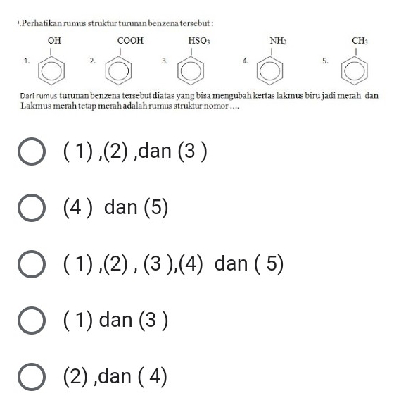 Perhatikan rumus struktur turunan benzena tersebut :
OH COOH HSO_3 NH_2 CH_3
1. 2. 3. 4. 5.
Dari rumus turunan benzena tersebut diatas yang bisa mengubah kertas lakmus biru jadi merah dan
Lakmus merah tetap merah adalah rumus struktur nomor ....
(1),(2) ,dan (3 )
(4 ) dan (5)
(1),(2),(3),(4) dan ( 5). 1) dan (3 )
(2) ,dan ( 4)