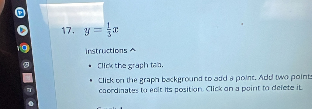 y= 1/3 x
Instructions 
Click the graph tab. 
Click on the graph background to add a point. Add two point 
coordinates to edit its position. Click on a point to delete it.