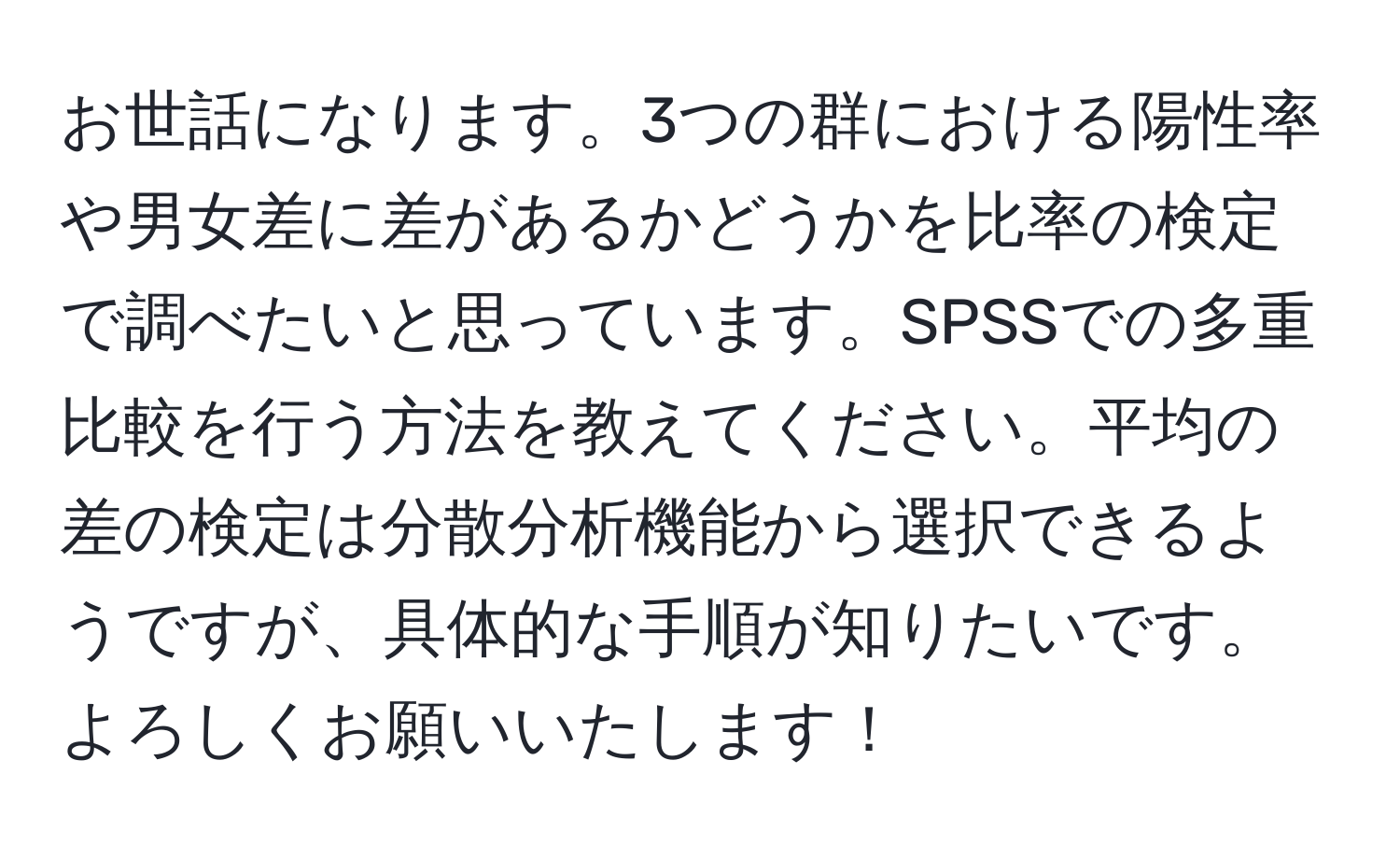 お世話になります。3つの群における陽性率や男女差に差があるかどうかを比率の検定で調べたいと思っています。SPSSでの多重比較を行う方法を教えてください。平均の差の検定は分散分析機能から選択できるようですが、具体的な手順が知りたいです。よろしくお願いいたします！