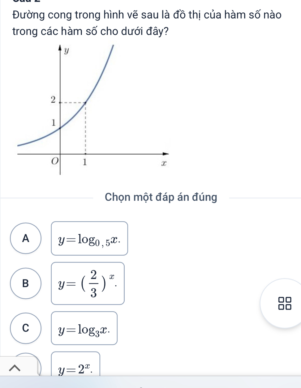 Đường cong trong hình vẽ sau là đồ thị của hàm số nào
trong các hàm số cho dưới đây?
Chọn một đáp án đúng
A y=log _0,5x.
B y=( 2/3 )^x.
C y=log _3x.
y=2^x.