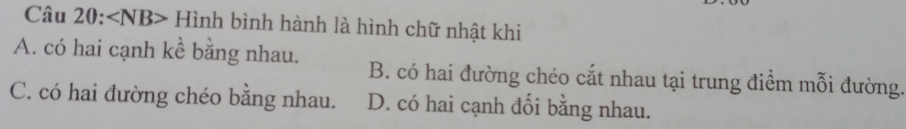 ∠ NB - Hình bình hành là hình chữ nhật khi
A. có hai cạnh kề bằng nhau.
B. có hai đường chéo cắt nhau tại trung điểm mỗi đường.
C. có hai đường chéo bằng nhau. D. có hai cạnh đối bằng nhau.