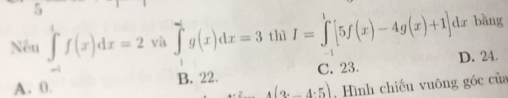 Nếu ∈tlimits _(-1)^1f(x)dx=2 và ∈tlimits _1^ag(x)dx=3 thì I=∈tlimits _(-1)^1[5f(x)-4g(x)+1] dr bǎng
D. 24.
B. 22. C. 23.
A. 0. 4(3· -4· 5) , Hình chiếu vuông góc của