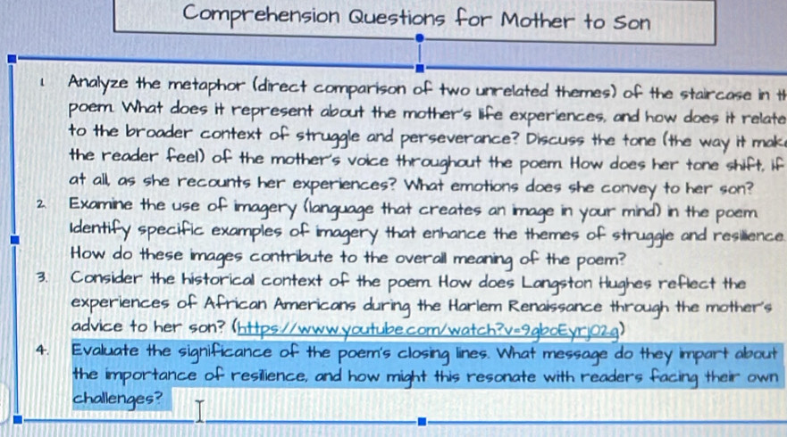 Comprehension Questions for Mother to Son 
1 Analyze the metaphor (direct comparison of two unrelated themes) of the staircase in th 
poem. What does it represent about the mother's life experiences, and how does it relate 
to the broader context of struggle and perseverance? Discuss the tone (the way it mak 
the reader feel) of the mother's voice throughout the poem. How does her tone shift, if 
at all, as she recounts her experiences? What emotions does she convey to her son? 
2. Examine the use of imagery (language that creates an image in your mind) in the poem 
Identify specific examples of imagery that enhance the themes of struggle and resilience 
How do these images contribute to the overail meaning o e poem? 
3. Consider the historical context of the poem. How does o n Hughes reflect the 
experiences of African Americans during the Harlem Renaissance thr ough the mother's 
advice to her son? (https://www.youtube.com/watc! 
4. Evaluate the significance of the poem's closing lines. What messa t abou 
the importance of resilience, and how might this resonate with readers 
challenges?